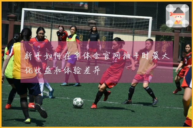 新手如何在华体会官网抽卡时最大化收益和体验差异
