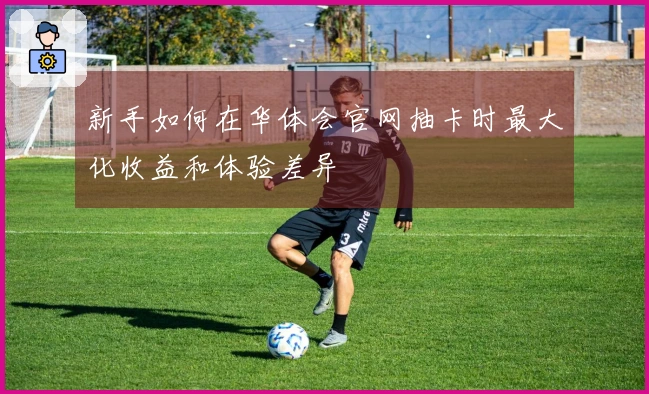 新手如何在华体会官网抽卡时最大化收益和体验差异