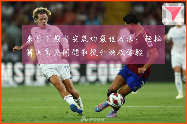 米乐下载与安装的最佳方法，轻松解决常见问题和提升游戏体验